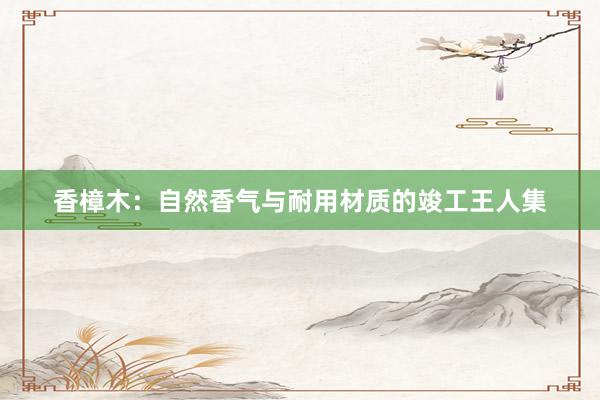 香樟木:自然香气与耐用材质的竣工王人集