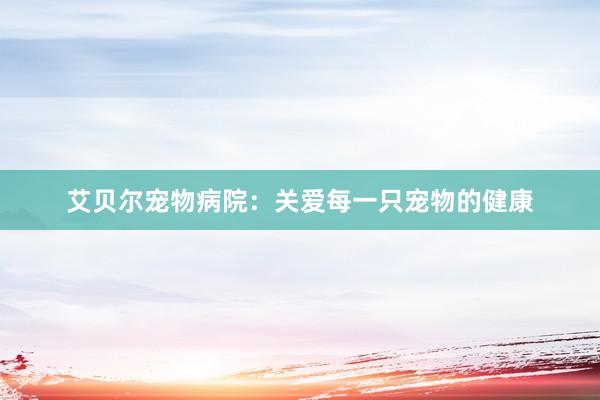 艾贝尔宠物病院：关爱每一只宠物的健康